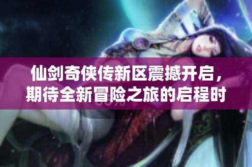 仙剑奇侠传新区震撼开启，期待全新冒险之旅的启程时间揭秘