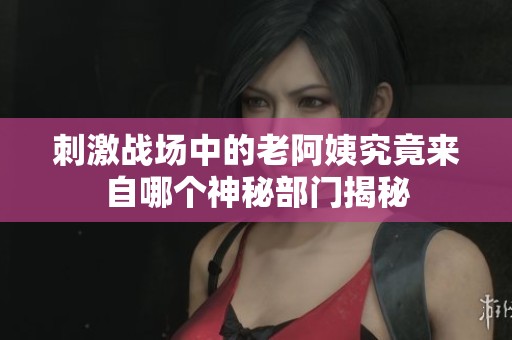刺激战场中的老阿姨究竟来自哪个神秘部门揭秘