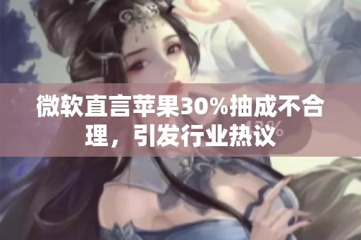 微软直言苹果30%抽成不合理，引发行业热议