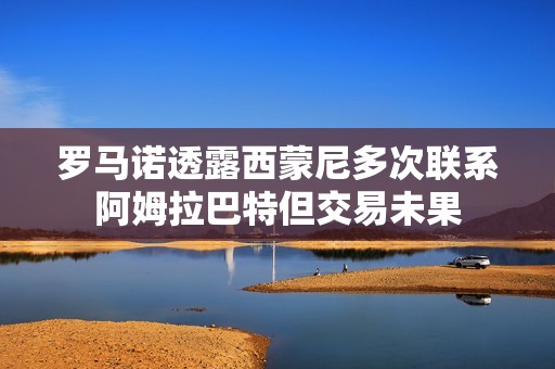 罗马诺透露西蒙尼多次联系阿姆拉巴特但交易未果