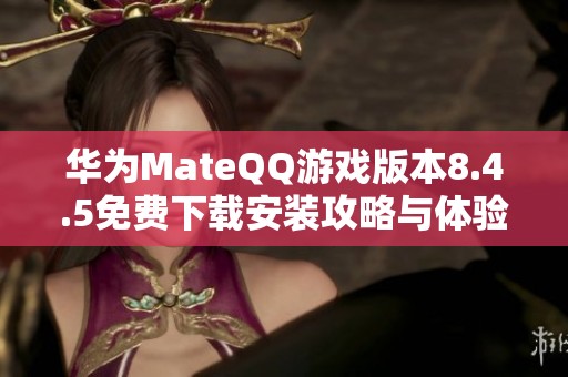华为MateQQ游戏版本8.4.5免费下载安装攻略与体验分享