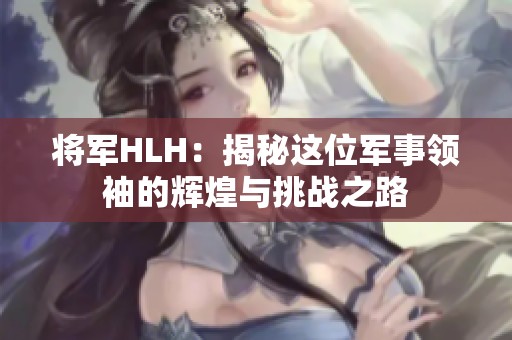 将军HLH：揭秘这位军事领袖的辉煌与挑战之路