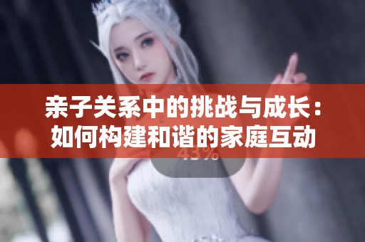 亲子关系中的挑战与成长：如何构建和谐的家庭互动
