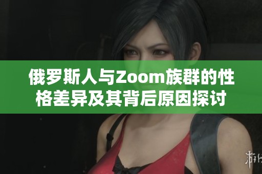 俄罗斯人与Zoom族群的性格差异及其背后原因探讨