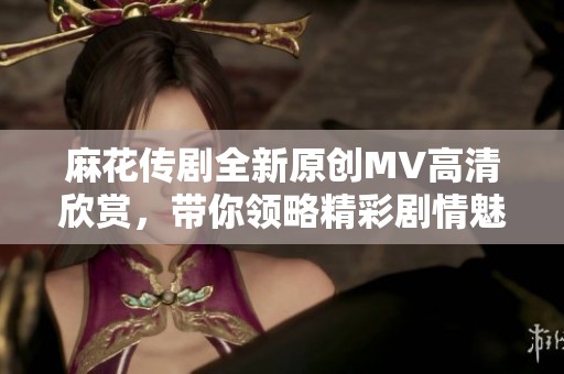 麻花传剧全新原创MV高清欣赏，带你领略精彩剧情魅力