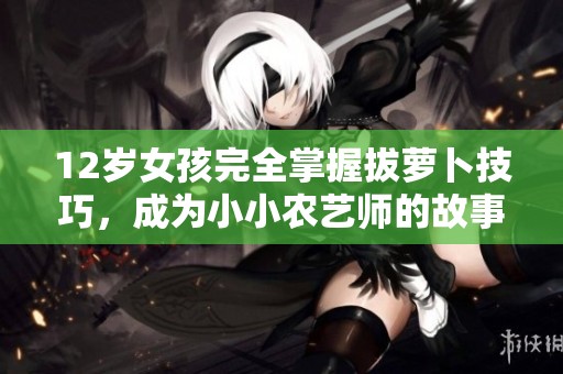 12岁女孩完全掌握拔萝卜技巧，成为小小农艺师的故事