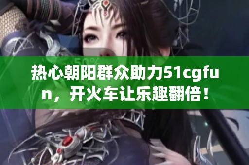 热心朝阳群众助力51cgfun，开火车让乐趣翻倍！