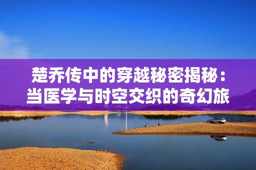 楚乔传中的穿越秘密揭秘：当医学与时空交织的奇幻旅程