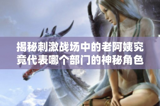 揭秘刺激战场中的老阿姨究竟代表哪个部门的神秘角色