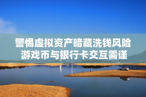 警惕虚拟资产暗藏洗钱风险 游戏币与银行卡交互需谨慎