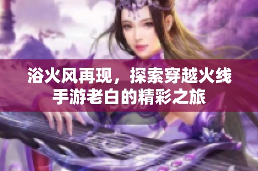 浴火风再现，探索穿越火线手游老白的精彩之旅