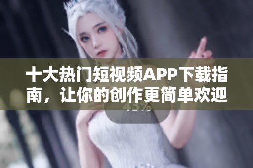 十大热门短视频APP下载指南，让你的创作更简单欢迎体验
