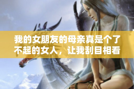 我的女朋友的母亲真是个了不起的女人，让我刮目相看