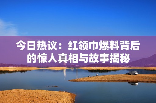 今日热议：红领巾爆料背后的惊人真相与故事揭秘