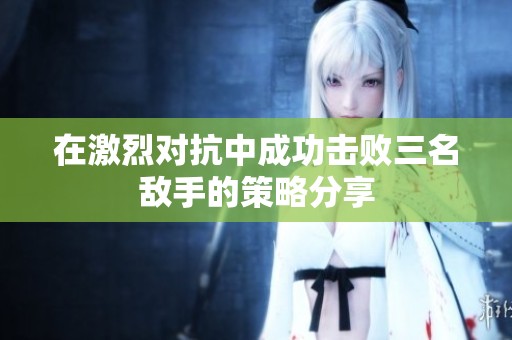 在激烈对抗中成功击败三名敌手的策略分享