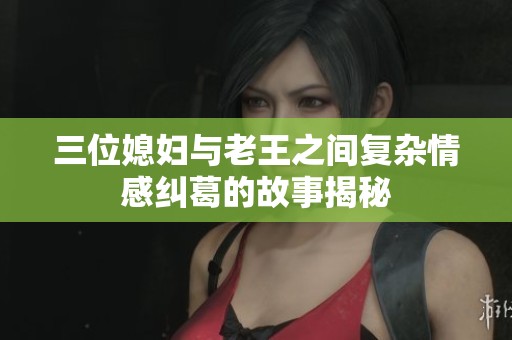 三位媳妇与老王之间复杂情感纠葛的故事揭秘