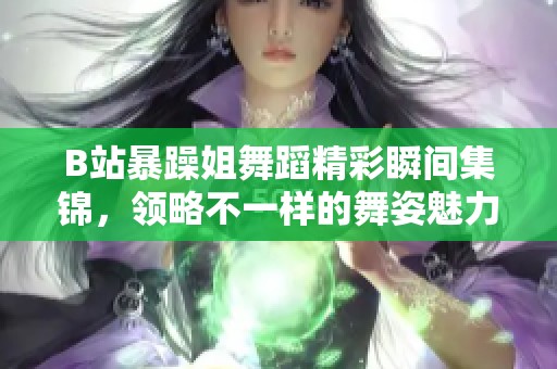 B站暴躁姐舞蹈精彩瞬间集锦，领略不一样的舞姿魅力