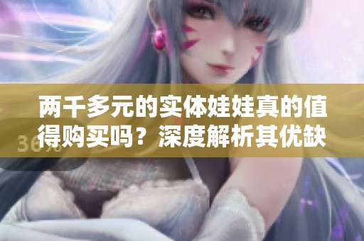 两千多元的实体娃娃真的值得购买吗？深度解析其优缺点