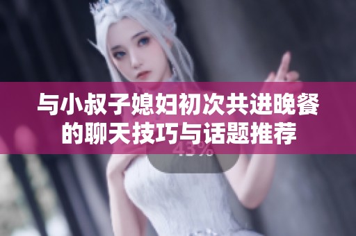 与小叔子媳妇初次共进晚餐的聊天技巧与话题推荐