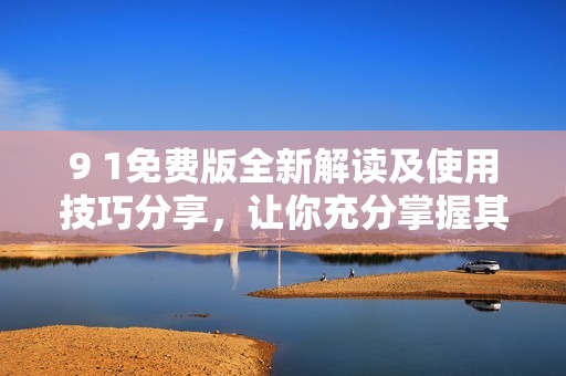 9 1免费版全新解读及使用技巧分享，让你充分掌握其优势功能