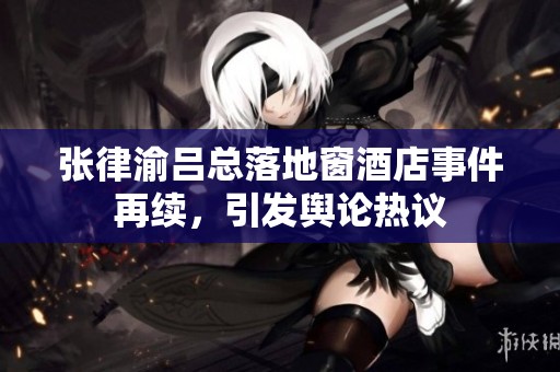 张律渝吕总落地窗酒店事件再续，引发舆论热议
