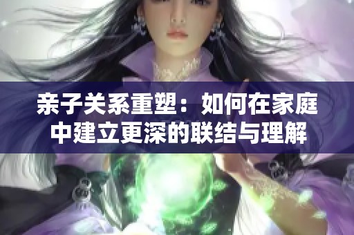 亲子关系重塑：如何在家庭中建立更深的联结与理解