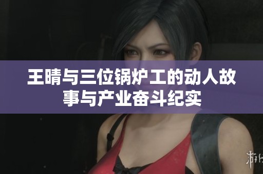 王晴与三位锅炉工的动人故事与产业奋斗纪实