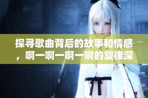 探寻歌曲背后的故事和情感，啊一啊一啊一啊的旋律深意解析