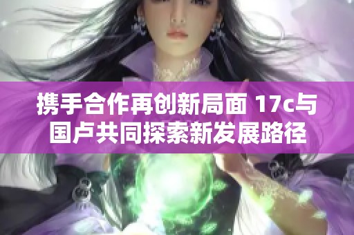 携手合作再创新局面 17c与国卢共同探索新发展路径