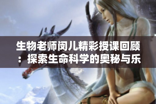 生物老师闵儿精彩授课回顾：探索生命科学的奥秘与乐趣