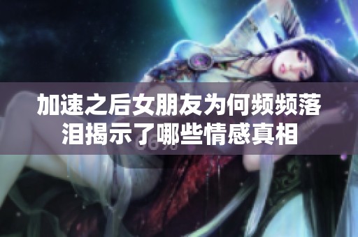 加速之后女朋友为何频频落泪揭示了哪些情感真相