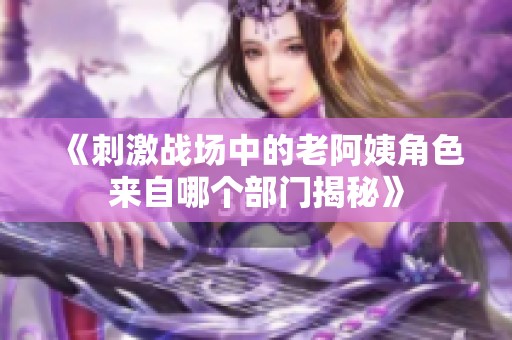《刺激战场中的老阿姨角色来自哪个部门揭秘》