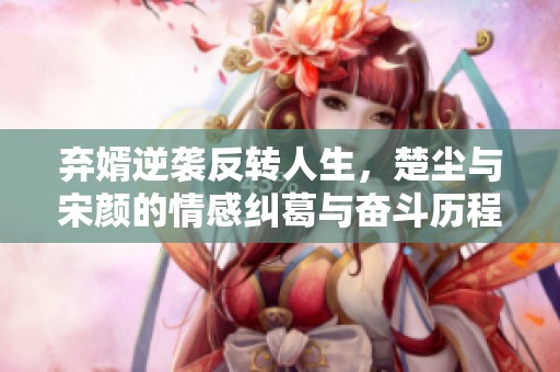 弃婿逆袭反转人生，楚尘与宋颜的情感纠葛与奋斗历程