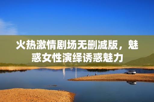 火热激情剧场无删减版，魅惑女性演绎诱惑魅力