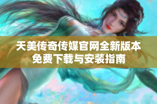 天美传奇传媒官网全新版本免费下载与安装指南