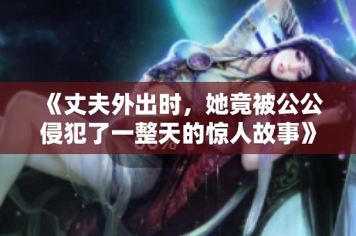 《丈夫外出时，她竟被公公侵犯了一整天的惊人故事》
