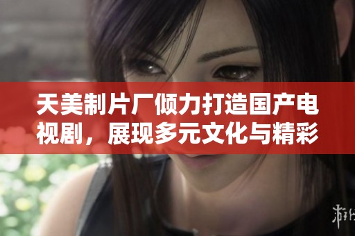天美制片厂倾力打造国产电视剧，展现多元文化与精彩故事