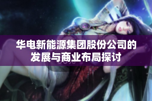 华电新能源集团股份公司的发展与商业布局探讨