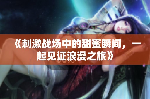 《刺激战场中的甜蜜瞬间，一起见证浪漫之旅》