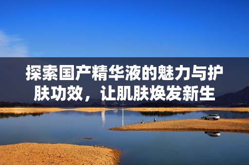 探索国产精华液的魅力与护肤功效，让肌肤焕发新生