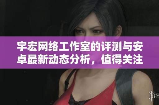 宇宏网络工作室的评测与安卓最新动态分析，值得关注的收藏网站推荐