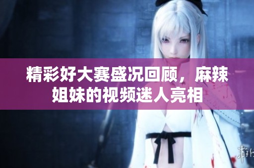 精彩好大赛盛况回顾，麻辣姐妹的视频迷人亮相