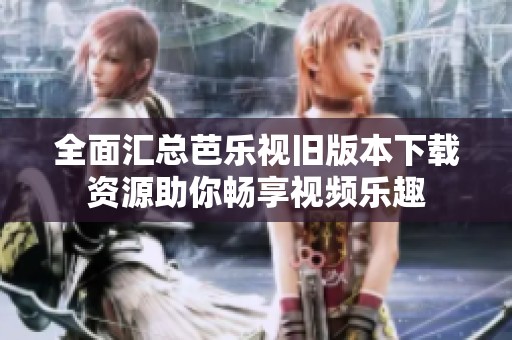 全面汇总芭乐视旧版本下载资源助你畅享视频乐趣