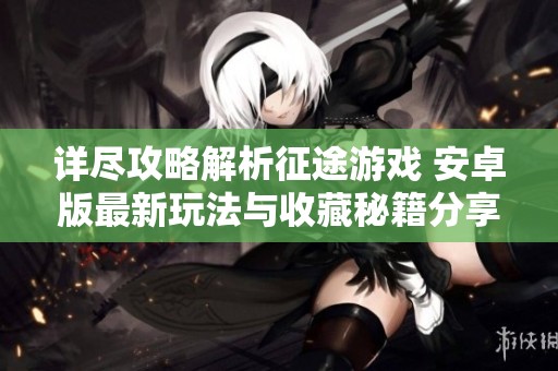 详尽攻略解析征途游戏 安卓版最新玩法与收藏秘籍分享