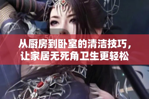 从厨房到卧室的清洁技巧，让家居无死角卫生更轻松