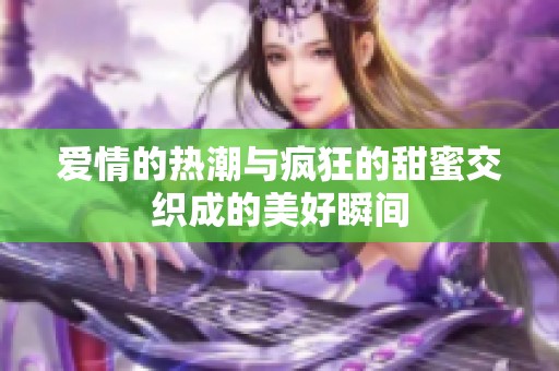 爱情的热潮与疯狂的甜蜜交织成的美好瞬间