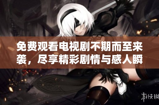 免费观看电视剧不期而至来袭，尽享精彩剧情与感人瞬间