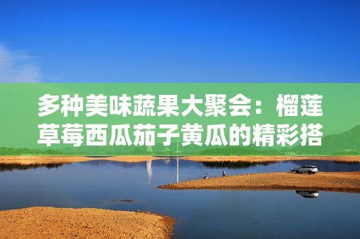 多种美味蔬果大聚会：榴莲草莓西瓜茄子黄瓜的精彩搭配
