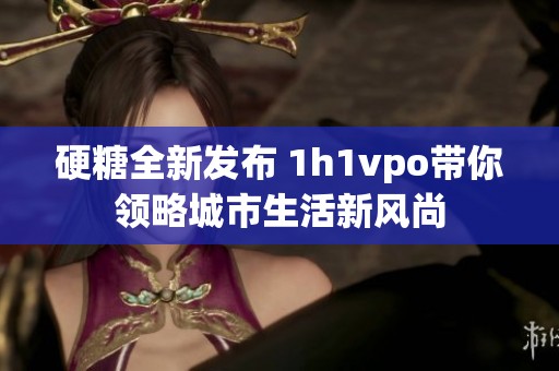 硬糖全新发布 1h1vpo带你领略城市生活新风尚
