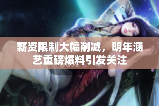 薪资限制大幅削减，明年涵艺重磅爆料引发关注